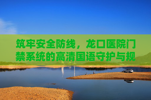 筑牢安全防线,龙口医院门禁系统的高清国语守护与规范管理,龙口医院门禁系统,高清守护与规范管理筑牢安全防线 筑牢安全防线,龙口医院门禁系统的高清国语守护与规范管理,龙口医院门禁系统,高清守护与规范管理筑牢安全防线