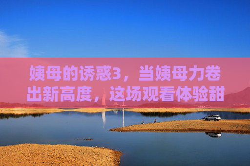 姨母的诱惑3,当姨母力卷出新高度,这场观看体验甜度超标 姨母的诱惑3,当姨母力卷出新高度,这场观看体验甜度超标