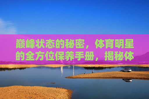 巅峰状态的秘密,体育明星的全方位保养手册,揭秘体育明星巅峰状态的全方位保养 巅峰状态的秘密,体育明星的全方位保养手册,揭秘体育明星巅峰状态的全方位保养