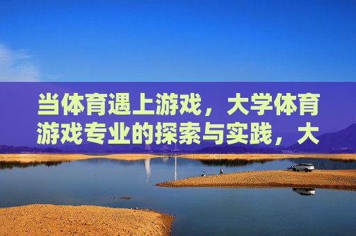当体育遇上游戏,大学体育游戏专业的探索与实践,大学体育游戏专业的探索与实践 当体育遇上游戏,大学体育游戏专业的探索与实践,大学体育游戏专业的探索与实践