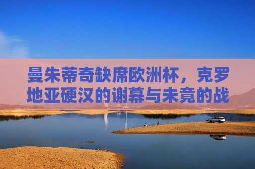 曼朱蒂奇缺席欧洲杯,克罗地亚硬汉的谢幕与未竟的战场,曼朱蒂奇缺席欧洲杯,克罗地亚硬汉的谢幕与未竟战场 曼朱蒂奇缺席欧洲杯,克罗地亚硬汉的谢幕与未竟的战场,曼朱蒂奇缺席欧洲杯,克罗地亚硬汉的谢幕与未竟战场