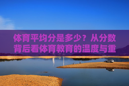体育平均分是多少?从分数背后看体育教育的温度与重量 体育平均分是多少?从分数背后看体育教育的温度与重量