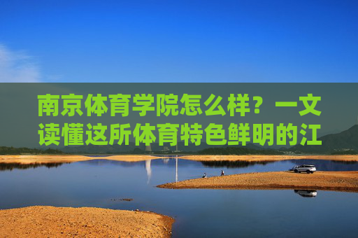 南京体育学院怎么样?一文读懂这所体育特色鲜明的江苏名校,南京体育学院,一文读懂体育特色鲜明的江苏名校 南京体育学院怎么样?一文读懂这所体育特色鲜明的江苏名校,南京体育学院,一文读懂体育特色鲜明的江苏名校
