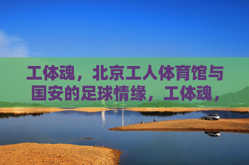 工体魂,北京工人体育馆与国安的足球情缘,工体魂,北京工人体育馆与国安的足球情缘 工体魂,北京工人体育馆与国安的足球情缘,工体魂,北京工人体育馆与国安的足球情缘