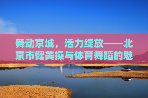 舞动京城,活力绽放——北京市健美操与体育舞蹈的魅力画卷,京城活力舞韵,健美操与体育舞蹈的魅力画卷 舞动京城,活力绽放——北京市健美操与体育舞蹈的魅力画卷,京城活力舞韵,健美操与体育舞蹈的魅力画卷