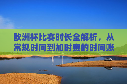 欧洲杯比赛时长全解析,从常规时间到加时赛的时间账,欧洲杯比赛时长全解析,从常规时间到加时赛的时间账 欧洲杯比赛时长全解析,从常规时间到加时赛的时间账,欧洲杯比赛时长全解析,从常规时间到加时赛的时间账