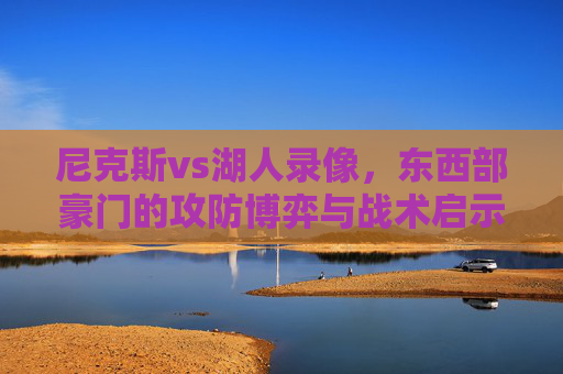 尼克斯vs湖人录像,东西部豪门的攻防博弈与战术启示,尼克斯vs湖人,东西部豪门的攻防博弈与战术启示 尼克斯vs湖人录像,东西部豪门的攻防博弈与战术启示,尼克斯vs湖人,东西部豪门的攻防博弈与战术启示