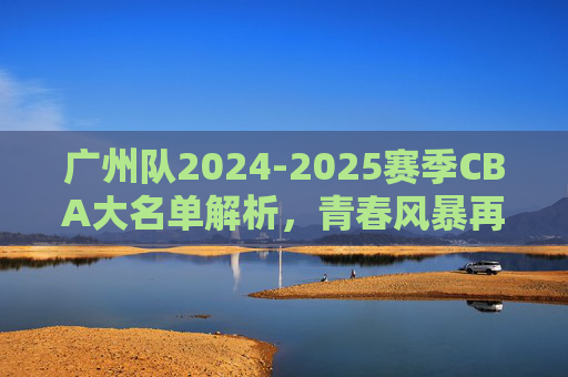 广州队2024-2025赛季CBA大名单解析,青春风暴再起,目标剑指季后赛?广州队2024-2025赛季大名单解析,青春风暴再起,剑指季后赛? 广州队2024-2025赛季CBA大名单解析,青春风暴再起,目标剑指季后赛?广州队2024-2025赛季大名单解析,青春风暴再起,剑指季后赛?