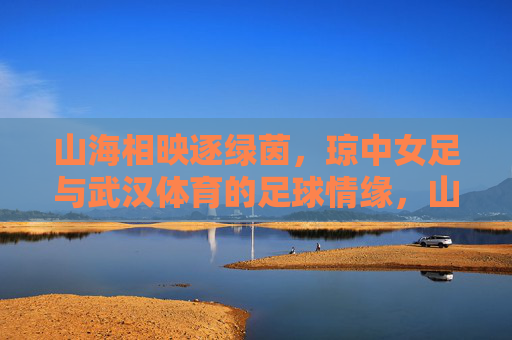 山海相映逐绿茵,琼中女足与武汉体育的足球情缘,山海逐绿茵,琼中女足与武汉体育的足球情缘 山海相映逐绿茵,琼中女足与武汉体育的足球情缘,山海逐绿茵,琼中女足与武汉体育的足球情缘