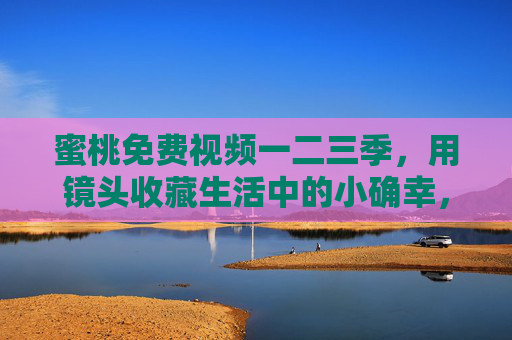 蜜桃免费视频一二三季，用镜头收藏生活中的小确幸，蜜桃免费视频，镜头收藏生活小确幸（一二三季）