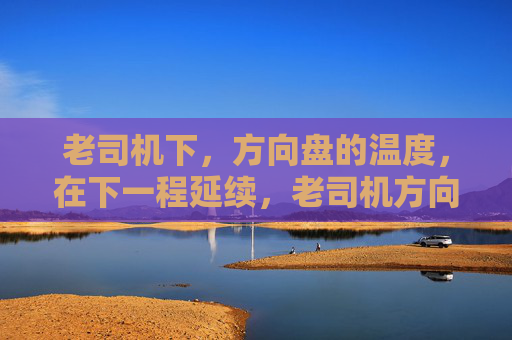 老司机下,方向盘的温度,在下一程延续,老司机方向盘的温度,下一程延续 老司机下,方向盘的温度,在下一程延续,老司机方向盘的温度,下一程延续