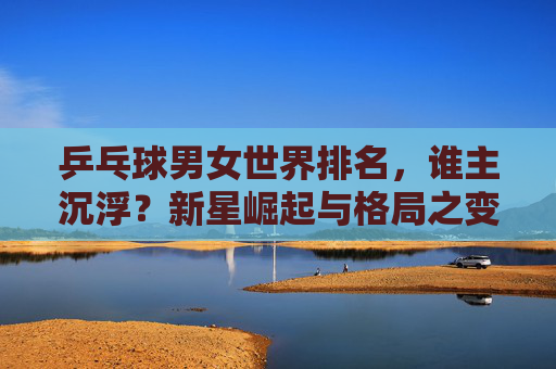 乒乓球男女世界排名,谁主沉浮?新星崛起与格局之变,乒乓球男女世界排名,新星崛起,谁主沉浮? 乒乓球男女世界排名,谁主沉浮?新星崛起与格局之变,乒乓球男女世界排名,新星崛起,谁主沉浮?