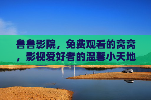 鲁鲁影院，免费观看的窝窝，影视爱好者的温馨小天地，鲁鲁影院，免费影视的温馨小天地
