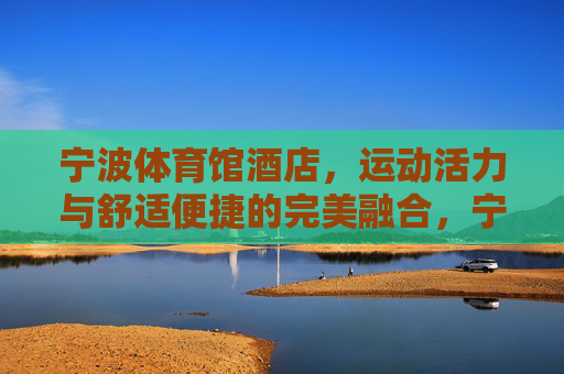 宁波体育馆酒店，运动活力与舒适便捷的完美融合，宁波体育馆酒店，运动活力与舒适便捷的完美融合