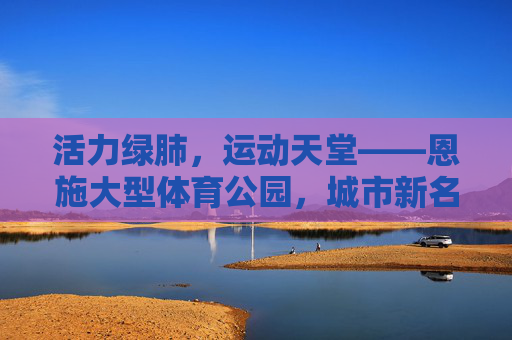 活力绿肺,运动天堂——恩施大型体育公园,城市新名片与民生福祉的交响,活力绿肺,运动天堂——恩施大型体育公园,城市新名片与民生福祉 活力绿肺,运动天堂——恩施大型体育公园,城市新名片与民生福祉的交响,活力绿肺,运动天堂——恩施大型体育公园,城市新名片与民生福祉