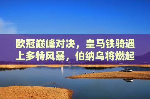 欧冠巅峰对决,皇马铁骑遇上多特风暴,伯纳乌将燃起怎样的火焰?伯纳乌燃火!皇马铁骑VS多特风暴,欧冠巅峰对决 欧冠巅峰对决,皇马铁骑遇上多特风暴,伯纳乌将燃起怎样的火焰?伯纳乌燃火!皇马铁骑VS多特风暴,欧冠巅峰对决