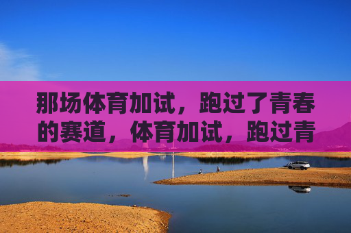 那场体育加试，跑过了青春的赛道，体育加试，跑过青春赛道