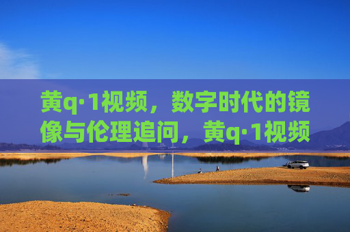 黄q·1视频,数字时代的镜像与伦理追问,黄q·1视频,数字时代的镜像与伦理追问 黄q·1视频,数字时代的镜像与伦理追问,黄q·1视频,数字时代的镜像与伦理追问