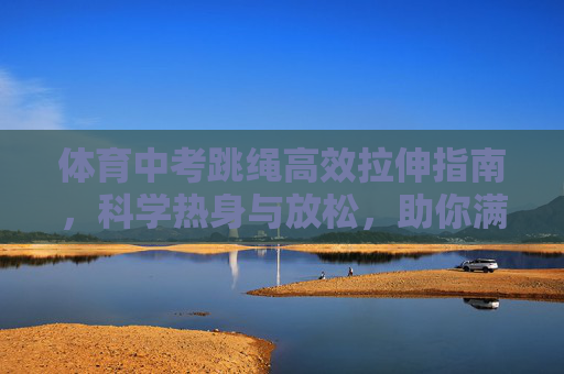 体育中考跳绳高效拉伸指南,科学热身与放松,助你满分冲刺,体育中考跳绳,科学热身拉伸与满分冲刺指南 体育中考跳绳高效拉伸指南,科学热身与放松,助你满分冲刺,体育中考跳绳,科学热身拉伸与满分冲刺指南