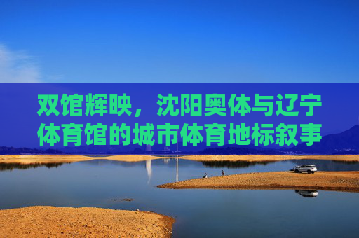 双馆辉映,沈阳奥体与辽宁体育馆的城市体育地标叙事,双馆辉映,沈阳城市体育地标叙事 双馆辉映,沈阳奥体与辽宁体育馆的城市体育地标叙事,双馆辉映,沈阳城市体育地标叙事
