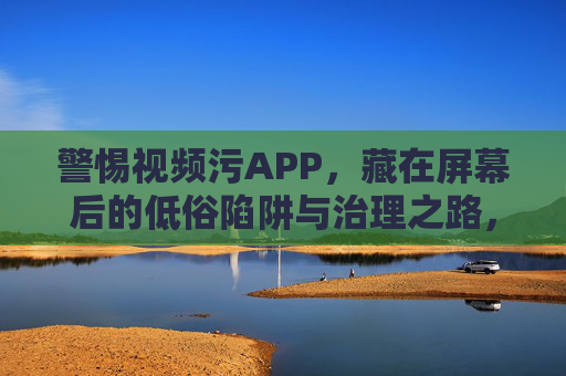 警惕视频污APP,藏在屏幕后的低俗陷阱与治理之路,警惕视频污APP,低俗陷阱与治理之路 警惕视频污APP,藏在屏幕后的低俗陷阱与治理之路,警惕视频污APP,低俗陷阱与治理之路