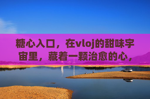 糖心入口,在vloj的甜味宇宙里,藏着一颗治愈的心,糖心治愈,vloj的甜味宇宙 糖心入口,在vloj的甜味宇宙里,藏着一颗治愈的心,糖心治愈,vloj的甜味宇宙