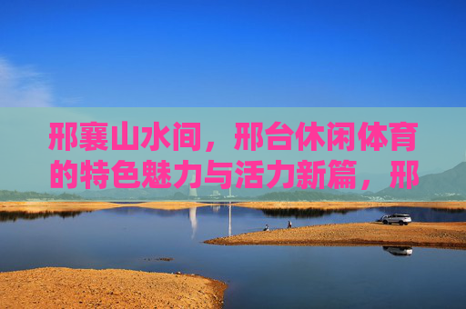 邢襄山水间,邢台休闲体育的特色魅力与活力新篇,邢襄山水间,休闲体育的特色魅力与活力新篇 邢襄山水间,邢台休闲体育的特色魅力与活力新篇,邢襄山水间,休闲体育的特色魅力与活力新篇