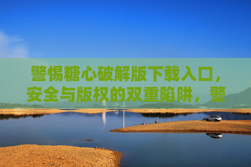 警惕糖心破解版下载入口,安全与版权的双重陷阱,警惕糖心破解版下载入口,安全与版权的双重陷阱 警惕糖心破解版下载入口,安全与版权的双重陷阱,警惕糖心破解版下载入口,安全与版权的双重陷阱