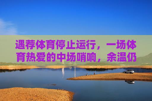 遇荐体育停止运行,一场体育热爱的中场哨响,余温仍在,遇荐体育谢幕,一场体育热爱的中场哨,余温仍在 遇荐体育停止运行,一场体育热爱的中场哨响,余温仍在,遇荐体育谢幕,一场体育热爱的中场哨,余温仍在