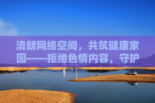 清朗网络空间,共筑健康家园——拒绝色情内容,守护文明生态 清朗网络空间,共筑健康家园——拒绝色情内容,守护文明生态
