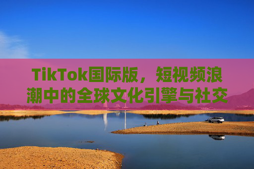 TikTok国际版,短视频浪潮中的全球文化引擎与社交新生态,TikTok国际版,短视频浪潮中的全球文化引擎与社交新生态 TikTok国际版,短视频浪潮中的全球文化引擎与社交新生态,TikTok国际版,短视频浪潮中的全球文化引擎与社交新生态