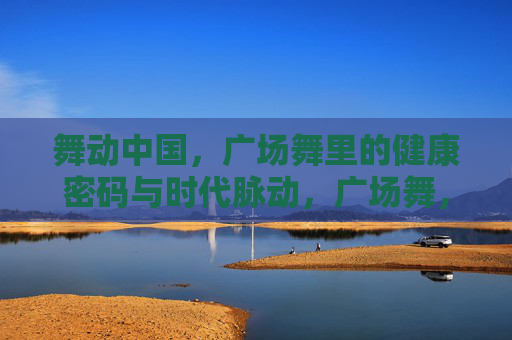 舞动中国,广场舞里的健康密码与时代脉动,广场舞,舞动中国的健康密码与时代脉动 舞动中国,广场舞里的健康密码与时代脉动,广场舞,舞动中国的健康密码与时代脉动
