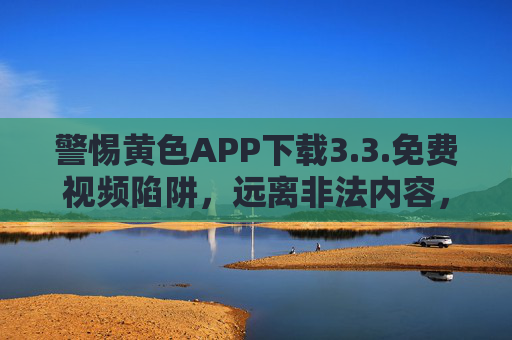 警惕黄色APP下载3.3.免费视频陷阱,远离非法内容,守护网络安全与个人权益,警惕黄色APP免费视频陷阱,远离非法内容,守护网络安全与个人权益 警惕黄色APP下载3.3.免费视频陷阱,远离非法内容,守护网络安全与个人权益,警惕黄色APP免费视频陷阱,远离非法内容,守护网络安全与个人权益