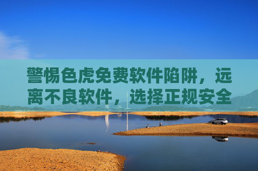 警惕色虎免费软件陷阱,远离不良软件,选择正规安全工具,警惕色虎免费软件陷阱,选择正规安全工具 警惕色虎免费软件陷阱,远离不良软件,选择正规安全工具,警惕色虎免费软件陷阱,选择正规安全工具