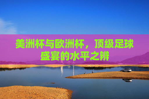 美洲杯与欧洲杯,顶级足球盛宴的水平之辨 美洲杯与欧洲杯,顶级足球盛宴的水平之辨