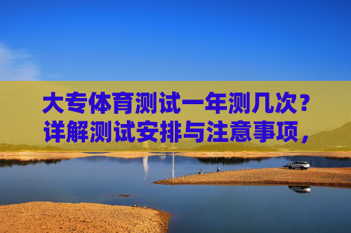 大专体育测试一年测几次?详解测试安排与注意事项,大专体育测试一年几次?安排与注意事项详解 大专体育测试一年测几次?详解测试安排与注意事项,大专体育测试一年几次?安排与注意事项详解