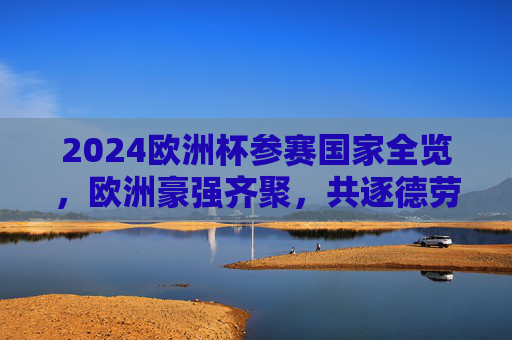 2024欧洲杯参赛国家全览，欧洲豪强齐聚，共逐德劳内杯，2024欧洲杯参赛国家全览，欧洲豪强逐鹿德劳内杯