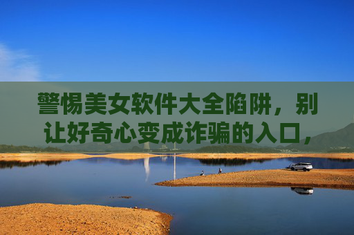 警惕美女软件大全陷阱,别让好奇心变成诈骗的入口,警惕美女软件大全陷阱,好奇心莫成诈骗入口 警惕美女软件大全陷阱,别让好奇心变成诈骗的入口,警惕美女软件大全陷阱,好奇心莫成诈骗入口