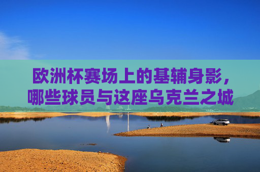 欧洲杯赛场上的基辅身影,哪些球员与这座乌克兰之城紧密相连?欧洲杯赛场上的基辅印记,球员与这座城的紧密联结 欧洲杯赛场上的基辅身影,哪些球员与这座乌克兰之城紧密相连?欧洲杯赛场上的基辅印记,球员与这座城的紧密联结