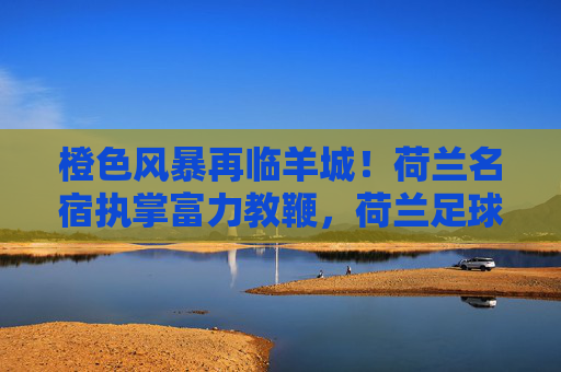 橙色风暴再临羊城!荷兰名宿执掌富力教鞭,荷兰足球哲学能否重塑广州足球?橙色风暴再临羊城!荷兰名宿执掌富力,荷兰足球哲学重塑广州足球? 橙色风暴再临羊城!荷兰名宿执掌富力教鞭,荷兰足球哲学能否重塑广州足球?橙色风暴再临羊城!荷兰名宿执掌富力,荷兰足球哲学重塑广州足球?