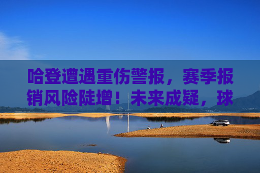 哈登遭遇重伤警报,赛季报销风险陡增!未来成疑,球队布局面临考验,哈登重伤警报,赛季报销风险陡增未来成疑 哈登遭遇重伤警报,赛季报销风险陡增!未来成疑,球队布局面临考验,哈登重伤警报,赛季报销风险陡增未来成疑