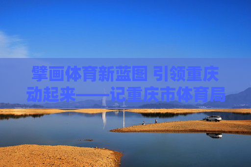 擘画体育新蓝图 引领重庆动起来——记重庆市体育局局长丁洪,丁洪擘画体育新蓝图 引领重庆动起来 擘画体育新蓝图 引领重庆动起来——记重庆市体育局局长丁洪,丁洪擘画体育新蓝图 引领重庆动起来