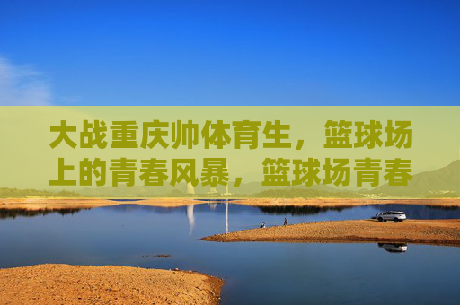 大战重庆帅体育生，篮球场上的青春风暴，篮球场青春风暴，大战重庆帅体育生