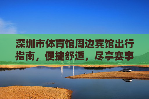 深圳市体育馆周边宾馆出行指南,便捷舒适,尽享赛事与活力 深圳市体育馆周边宾馆出行指南,便捷舒适,尽享赛事与活力