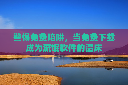 警惕免费陷阱,当免费下载成为流氓软件的温床 警惕免费陷阱,当免费下载成为流氓软件的温床
