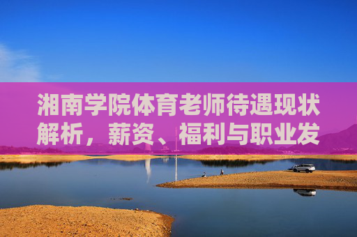 湘南学院体育老师待遇现状解析,薪资、福利与职业发展多维透视,湘南学院体育老师待遇现状,薪资、福利与职业发展多维解析 湘南学院体育老师待遇现状解析,薪资、福利与职业发展多维透视,湘南学院体育老师待遇现状,薪资、福利与职业发展多维解析
