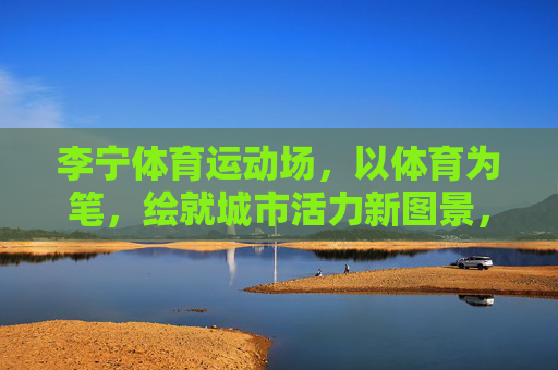 李宁体育运动场,以体育为笔,绘就城市活力新图景,李宁体育运动场,以体育为笔,绘就城市活力新图景 李宁体育运动场,以体育为笔,绘就城市活力新图景,李宁体育运动场,以体育为笔,绘就城市活力新图景