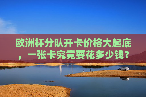 欧洲杯分队开卡价格大起底,一张卡究竟要花多少钱?欧洲杯分队开卡价格大起底,一张卡究竟要花多少钱? 欧洲杯分队开卡价格大起底,一张卡究竟要花多少钱?欧洲杯分队开卡价格大起底,一张卡究竟要花多少钱?