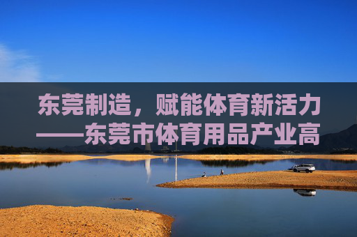 东莞制造，赋能体育新活力——东莞市体育用品产业高质量发展纪实，东莞制造赋能体育用品产业高质量发展