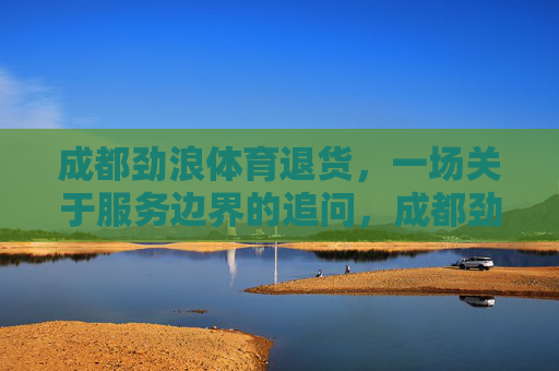 成都劲浪体育退货,一场关于服务边界的追问,成都劲浪体育退货,服务边界的追问 成都劲浪体育退货,一场关于服务边界的追问,成都劲浪体育退货,服务边界的追问